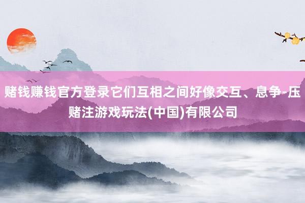 赌钱赚钱官方登录它们互相之间好像交互、息争-压赌注游戏玩法(中国)有限公司