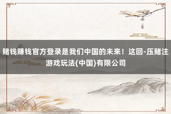 赌钱赚钱官方登录是我们中国的未来！这回-压赌注游戏玩法(中国)有限公司