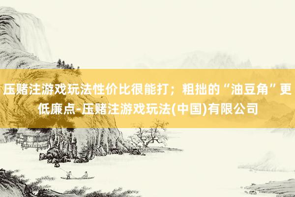 压赌注游戏玩法性价比很能打；粗拙的“油豆角”更低廉点-压赌注游戏玩法(中国)有限公司