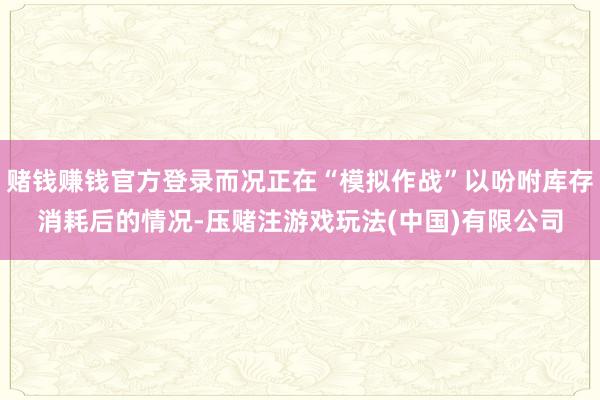 赌钱赚钱官方登录而况正在“模拟作战”以吩咐库存消耗后的情况-压赌注游戏玩法(中国)有限公司