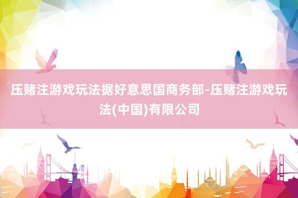 压赌注游戏玩法　　据好意思国商务部-压赌注游戏玩法(中国)有限公司