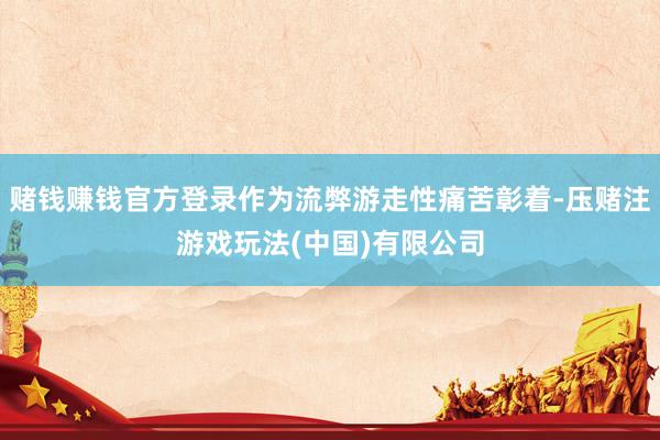 赌钱赚钱官方登录作为流弊游走性痛苦彰着-压赌注游戏玩法(中国)有限公司