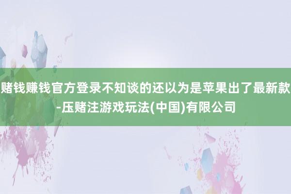 赌钱赚钱官方登录不知谈的还以为是苹果出了最新款-压赌注游戏玩法(中国)有限公司