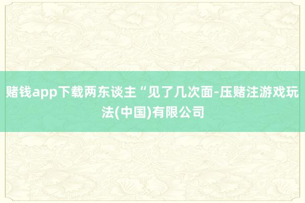赌钱app下载两东谈主“见了几次面-压赌注游戏玩法(中国)有限公司