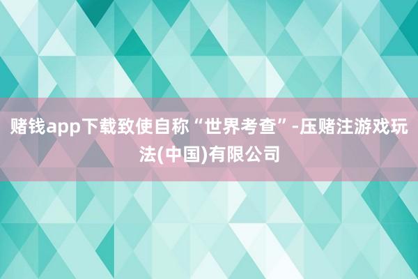 赌钱app下载致使自称“世界考查”-压赌注游戏玩法(中国)有限公司