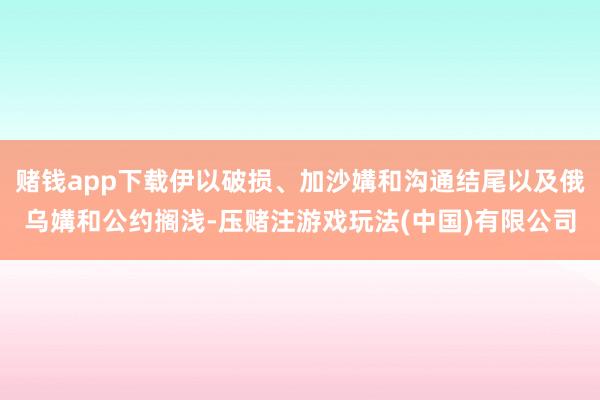 赌钱app下载伊以破损、加沙媾和沟通结尾以及俄乌媾和公约搁浅-压赌注游戏玩法(中国)有限公司