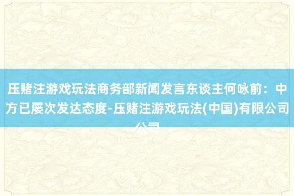 压赌注游戏玩法商务部新闻发言东谈主何咏前：中方已屡次发达态度-压赌注游戏玩法(中国)有限公司