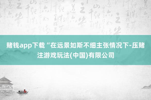 赌钱app下载　　“在远景如斯不细主张情况下-压赌注游戏玩法(中国)有限公司