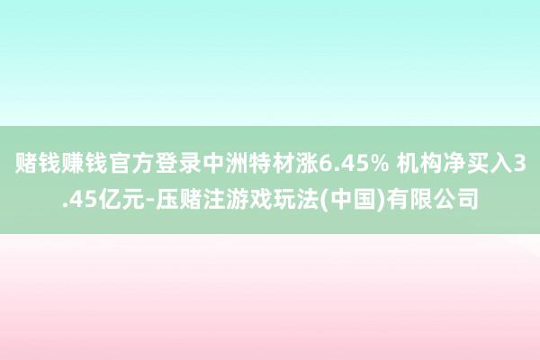 赌钱赚钱官方登录中洲特材涨6.45% 机构净买入3.45亿元-压赌注游戏玩法(中国)有限公司