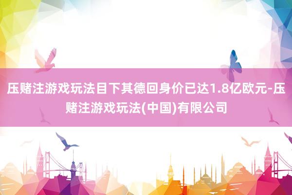 压赌注游戏玩法目下其德回身价已达1.8亿欧元-压赌注游戏玩法(中国)有限公司