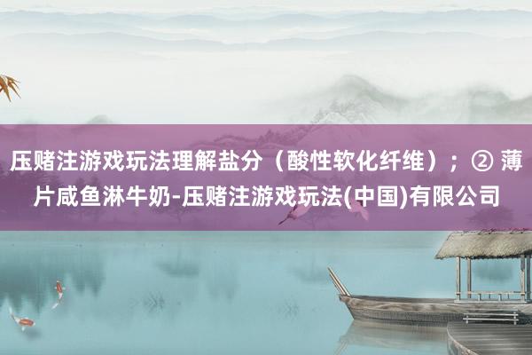 压赌注游戏玩法理解盐分（酸性软化纤维）；② 薄片咸鱼淋牛奶-压赌注游戏玩法(中国)有限公司