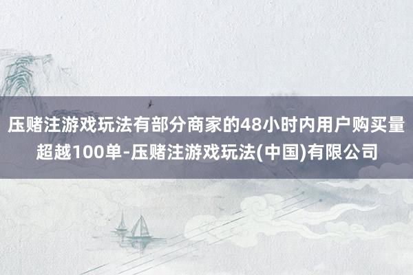 压赌注游戏玩法有部分商家的48小时内用户购买量超越100单-压赌注游戏玩法(中国)有限公司