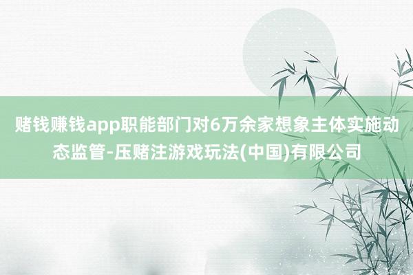 赌钱赚钱app职能部门对6万余家想象主体实施动态监管-压赌注游戏玩法(中国)有限公司