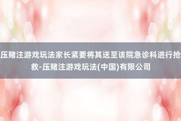 压赌注游戏玩法家长紧要将其送至该院急诊科进行抢救-压赌注游戏玩法(中国)有限公司