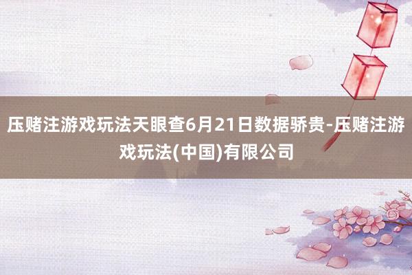 压赌注游戏玩法天眼查6月21日数据骄贵-压赌注游戏玩法(中国)有限公司