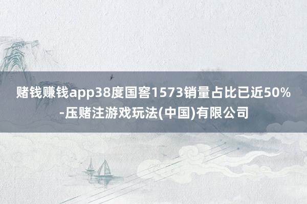 赌钱赚钱app38度国窖1573销量占比已近50%-压赌注游戏玩法(中国)有限公司