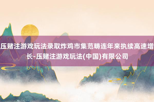 压赌注游戏玩法录取炸鸡市集范畴连年来执续高速增长-压赌注游戏玩法(中国)有限公司