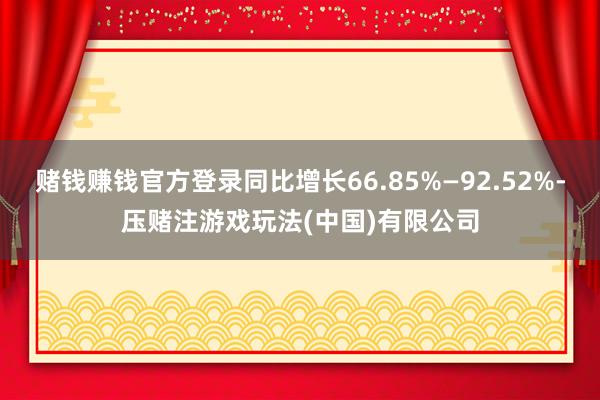 赌钱赚钱官方登录同比增长66.85%—92.52%-压赌注游戏玩法(中国)有限公司