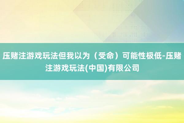 压赌注游戏玩法但我以为（受命）可能性极低-压赌注游戏玩法(中国)有限公司
