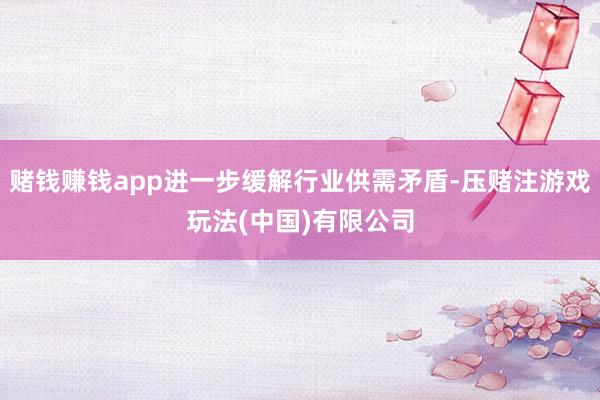 赌钱赚钱app进一步缓解行业供需矛盾-压赌注游戏玩法(中国)有限公司