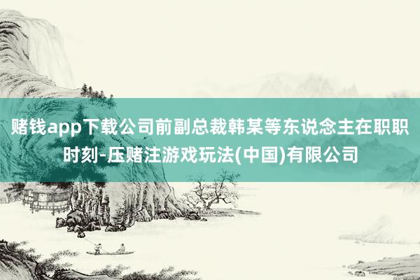 赌钱app下载公司前副总裁韩某等东说念主在职职时刻-压赌注游戏玩法(中国)有限公司