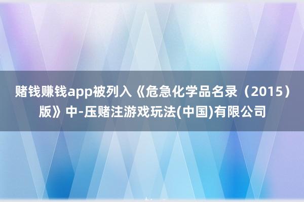 赌钱赚钱app被列入《危急化学品名录（2015）版》中-压赌注游戏玩法(中国)有限公司