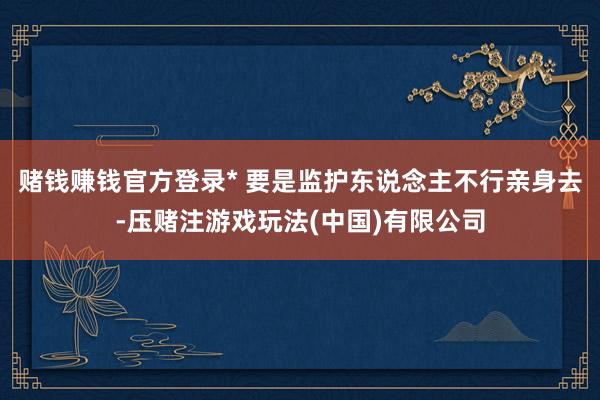 赌钱赚钱官方登录* 要是监护东说念主不行亲身去-压赌注游戏玩法(中国)有限公司