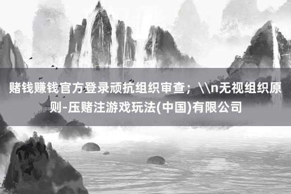 赌钱赚钱官方登录顽抗组织审查；\n无视组织原则-压赌注游戏玩法(中国)有限公司