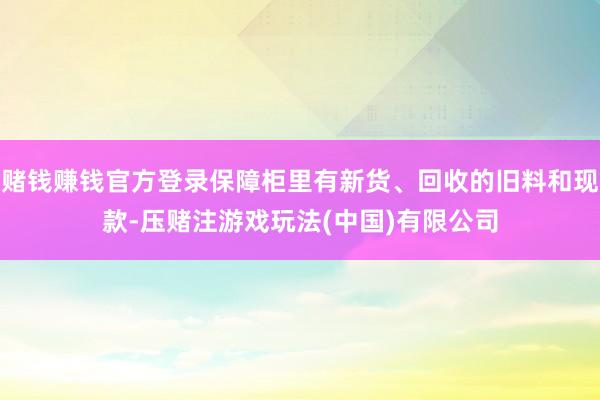 赌钱赚钱官方登录保障柜里有新货、回收的旧料和现款-压赌注游戏玩法(中国)有限公司