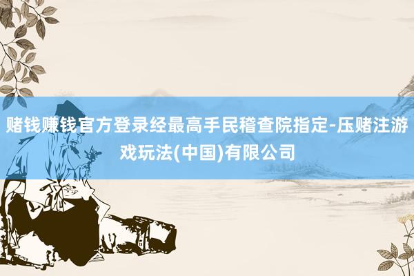 赌钱赚钱官方登录经最高手民稽查院指定-压赌注游戏玩法(中国)有限公司