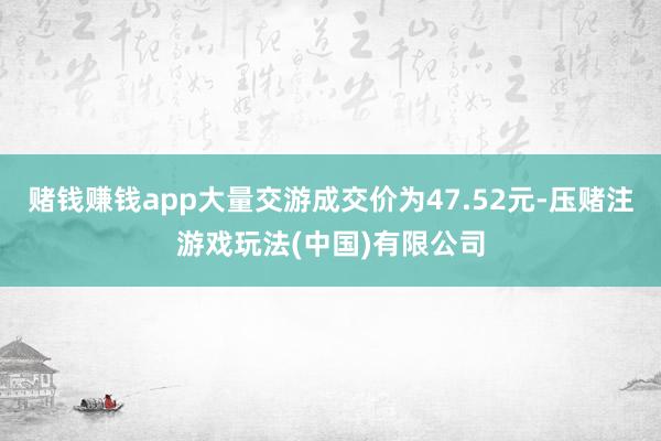 赌钱赚钱app大量交游成交价为47.52元-压赌注游戏玩法(中国)有限公司