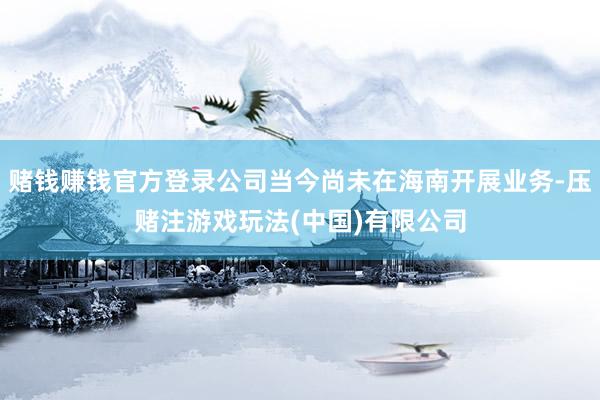赌钱赚钱官方登录公司当今尚未在海南开展业务-压赌注游戏玩法(中国)有限公司