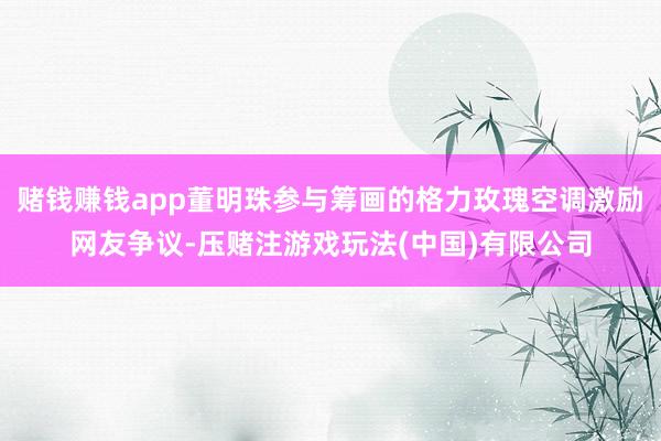 赌钱赚钱app董明珠参与筹画的格力玫瑰空调激励网友争议-压赌注游戏玩法(中国)有限公司