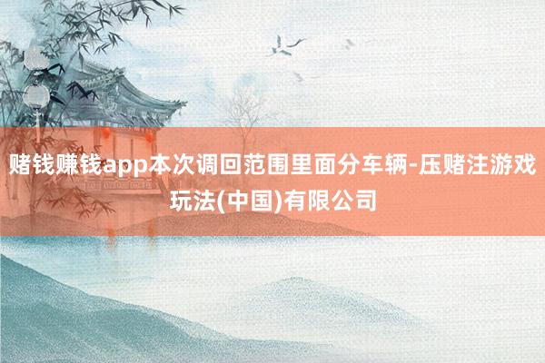 赌钱赚钱app本次调回范围里面分车辆-压赌注游戏玩法(中国)有限公司