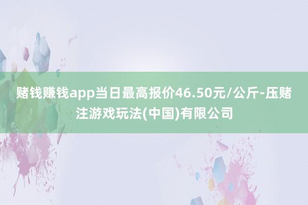 赌钱赚钱app当日最高报价46.50元/公斤-压赌注游戏玩法(中国)有限公司