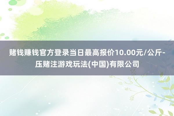 赌钱赚钱官方登录当日最高报价10.00元/公斤-压赌注游戏玩法(中国)有限公司