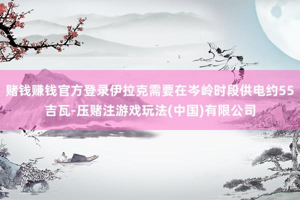 赌钱赚钱官方登录伊拉克需要在岑岭时段供电约55吉瓦-压赌注游戏玩法(中国)有限公司