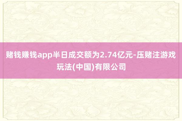 赌钱赚钱app半日成交额为2.74亿元-压赌注游戏玩法(中国)有限公司
