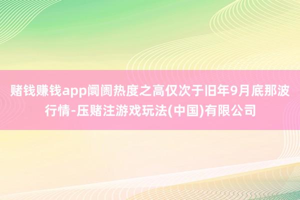 赌钱赚钱app阛阓热度之高仅次于旧年9月底那波行情-压赌注游戏玩法(中国)有限公司
