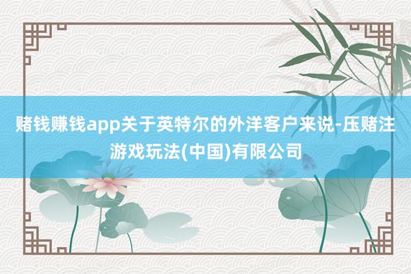 赌钱赚钱app　　关于英特尔的外洋客户来说-压赌注游戏玩法(中国)有限公司