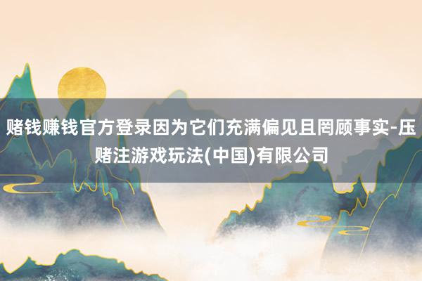 赌钱赚钱官方登录因为它们充满偏见且罔顾事实-压赌注游戏玩法(中国)有限公司