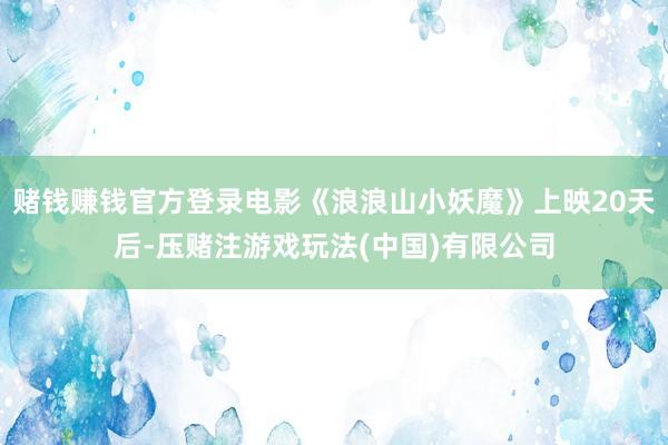 赌钱赚钱官方登录电影《浪浪山小妖魔》上映20天后-压赌注游戏玩法(中国)有限公司