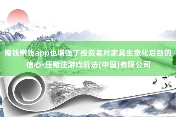 赌钱赚钱app也增强了投资者对家具生意化后劲的信心-压赌注游戏玩法(中国)有限公司