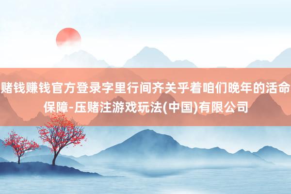 赌钱赚钱官方登录字里行间齐关乎着咱们晚年的活命保障-压赌注游戏玩法(中国)有限公司