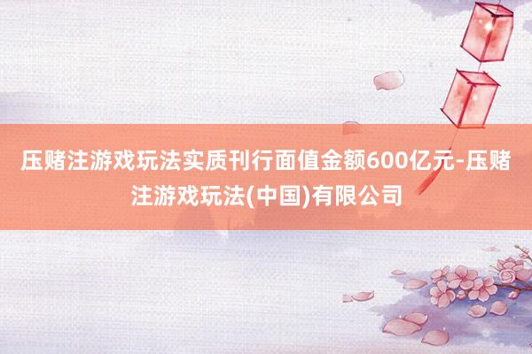 压赌注游戏玩法实质刊行面值金额600亿元-压赌注游戏玩法(中国)有限公司
