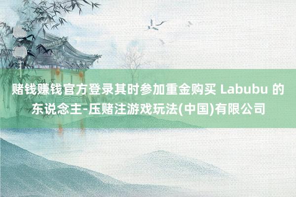 赌钱赚钱官方登录其时参加重金购买 Labubu 的东说念主-压赌注游戏玩法(中国)有限公司