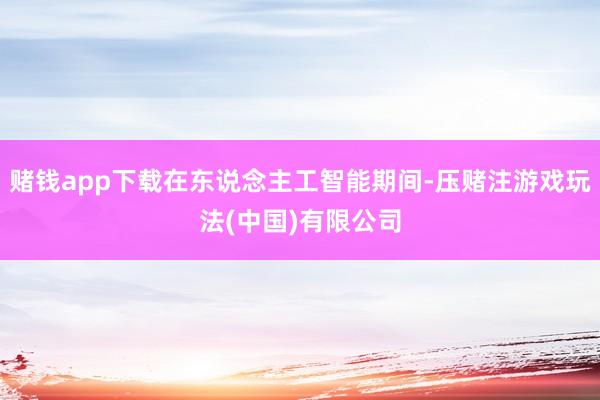 赌钱app下载在东说念主工智能期间-压赌注游戏玩法(中国)有限公司
