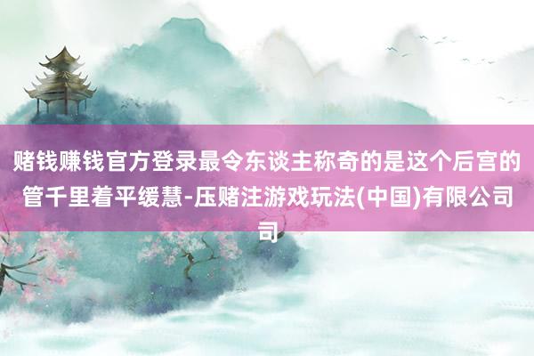 赌钱赚钱官方登录最令东谈主称奇的是这个后宫的管千里着平缓慧-压赌注游戏玩法(中国)有限公司
