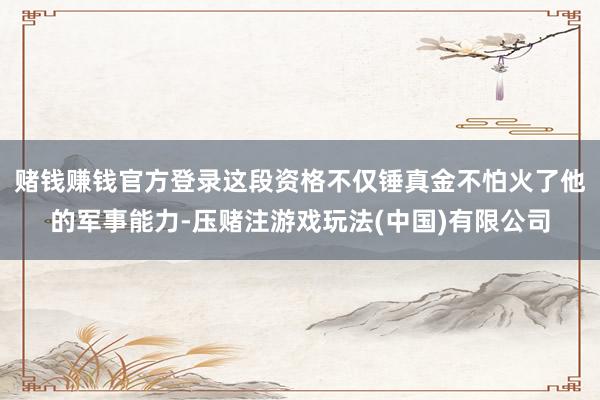 赌钱赚钱官方登录这段资格不仅锤真金不怕火了他的军事能力-压赌注游戏玩法(中国)有限公司