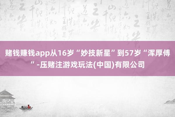 赌钱赚钱app从16岁“妙技新星”到57岁“浑厚傅”-压赌注游戏玩法(中国)有限公司